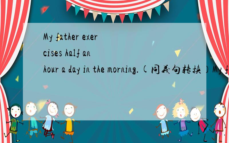 My father exercises half an hour a day in the morning.(同义句转换）My father___ ___ half an hour a day in the morning.