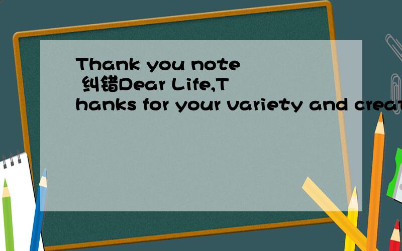 Thank you note 纠错Dear Life,Thanks for your variety and creativity that produces such a reality thing.I appreciate your deglighted part which makes me feel happy.However,I am much more grateful for those difficult part what teaches me lessons and