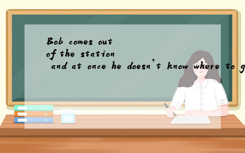 Bob comes out of the station and at once he doesn't know where to go.意思This is the fist time he comes to this town.