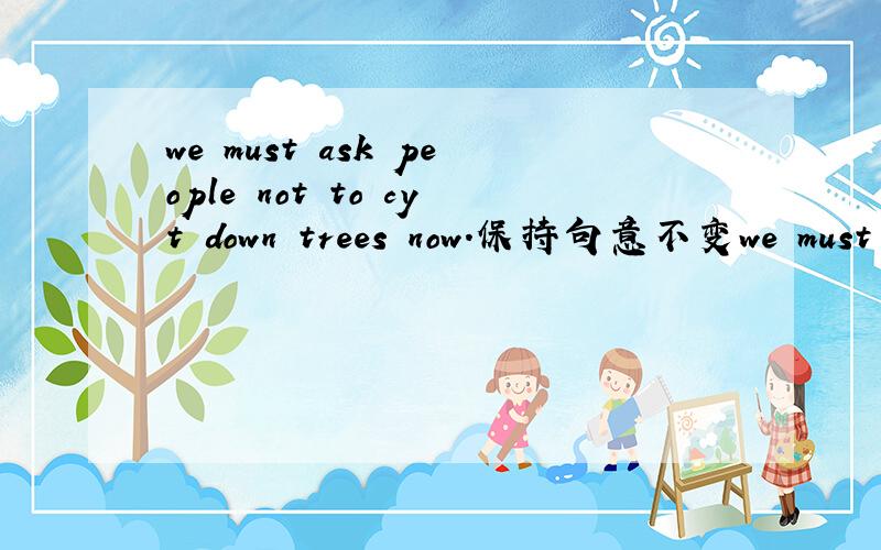 we must ask people not to cyt down trees now.保持句意不变we must ______ people ______cutting down trees now.