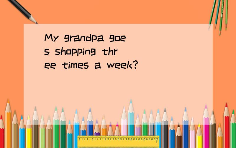 My grandpa goes shopping three times a week?____ ____ does your grandpa go shopping?对three times a week提问
