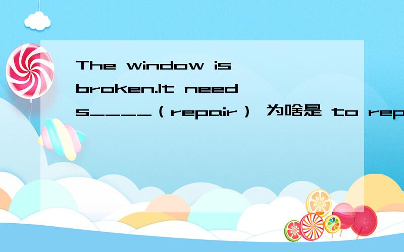 The window is broken.It needs____（repair） 为啥是 to repair 而不是 repairing 不是说need被动用ing么The window is broken.It needs____（repair） 为啥是 to repair 而不是 repairing 不是说被动的时候 need doing sth.么