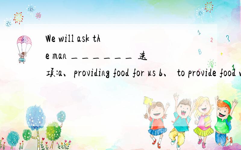 We will ask the man ______ 选项:a、providing food for us b、 to provide food with usc、 providing us with food d、 to provide food for us