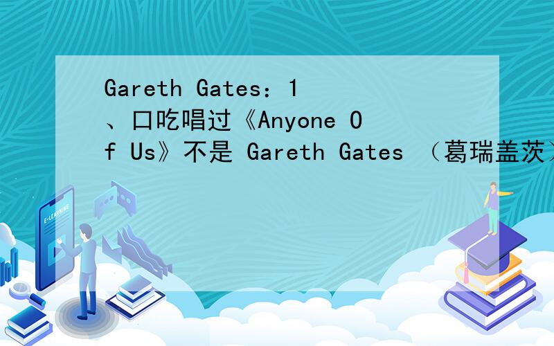 Gareth Gates：1、口吃唱过《Anyone Of Us》不是 Gareth Gates （葛瑞盖茨）人名叫什么?