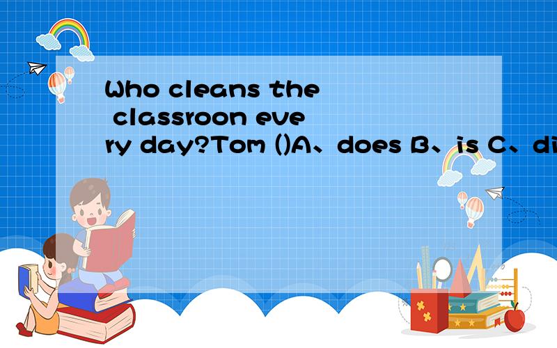 Who cleans the classroon every day?Tom ()A、does B、is C、did D、cleans