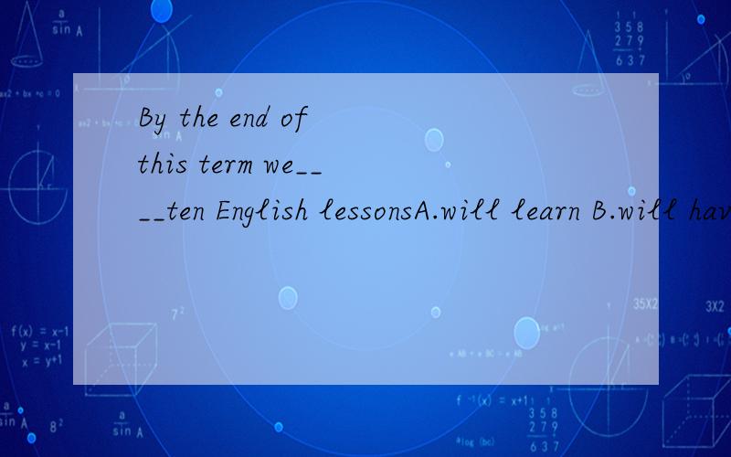 By the end of this term we____ten English lessonsA.will learn B.will have learned C.have learned D.would be learning