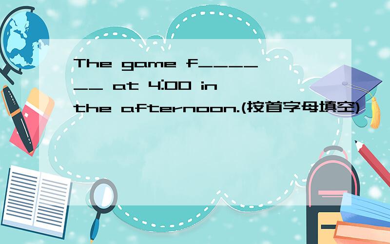The game f______ at 4:00 in the afternoon.(按首字母填空)