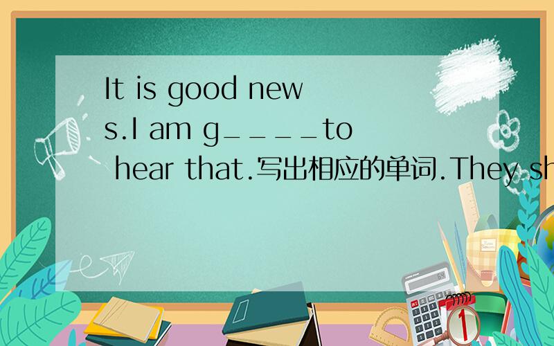It is good news.I am g____to hear that.写出相应的单词.They should ______school by eight o'clock.A are B be at C are at D be（第二题的选择题）