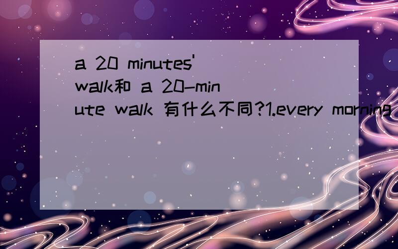 a 20 minutes' walk和 a 20-minute walk 有什么不同?1.every morning Mr.Smith takes a ________to his office.A.20minutes' walk B.20minute's walk C.20minutes walk D.20-minute walk这里选D 为什么不能选A呢2.My home is about ______from my schoo