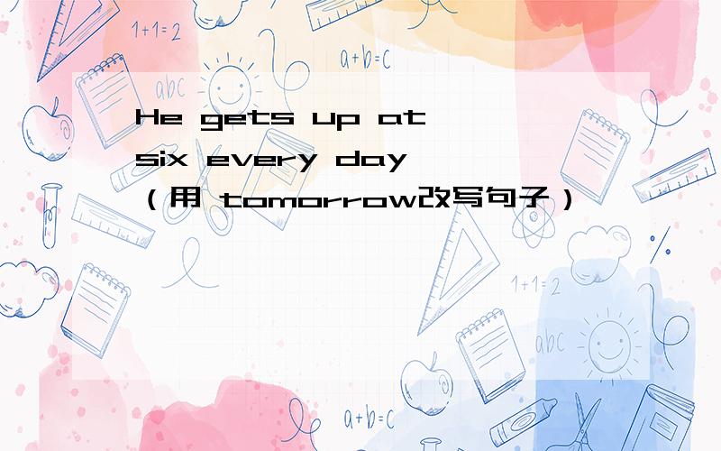He gets up at six every day （用 tomorrow改写句子）