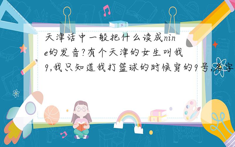 天津话中一般把什么读成nine的发音?有个天津的女生叫我9,我只知道我打篮球的时候穿的9号,名字叫王博,是体育委员,可能还和天津泰达有关.