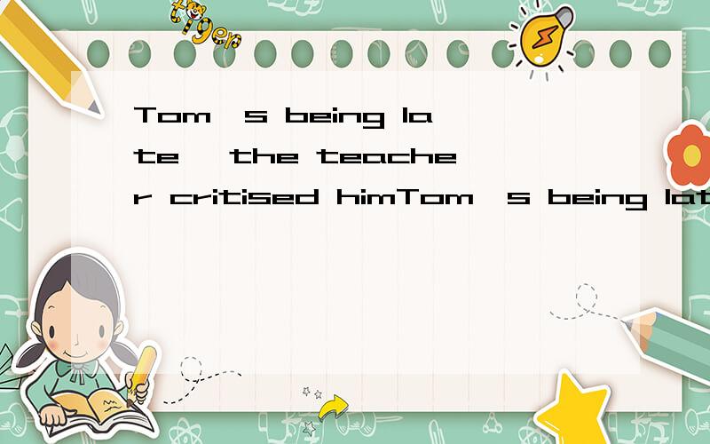 Tom's being late ,the teacher critised himTom's being late,the teacher criticized himBeing late,the teacher criticized him.两句意思一样么?Tom's being late 作什么成分