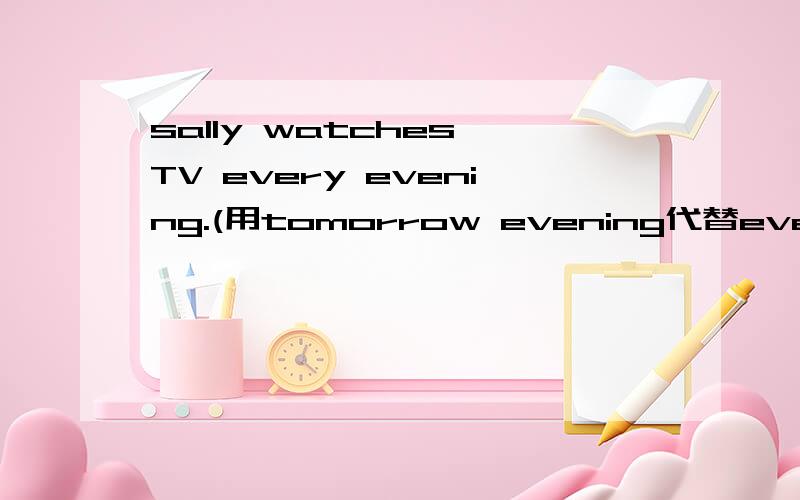 sally watches TV every evening.(用tomorrow evening代替every evening改写句子)