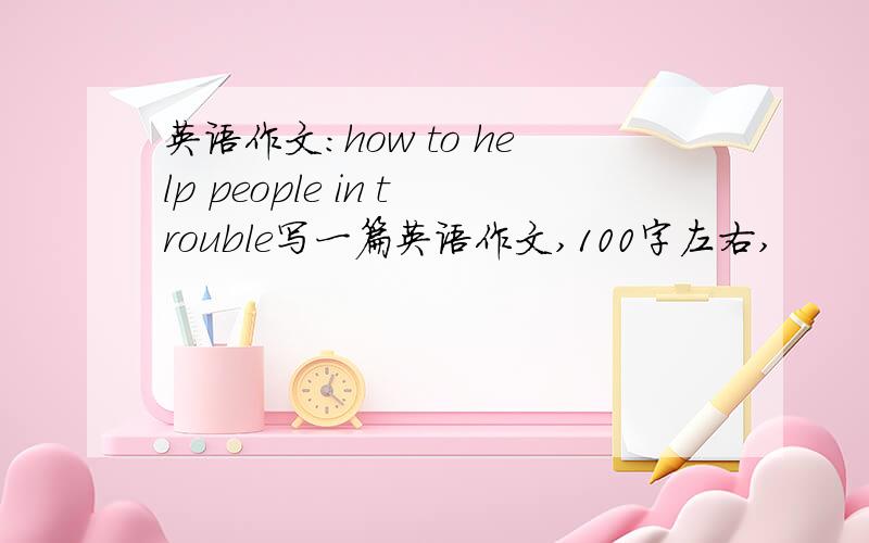 英语作文：how to help people in trouble写一篇英语作文,100字左右,