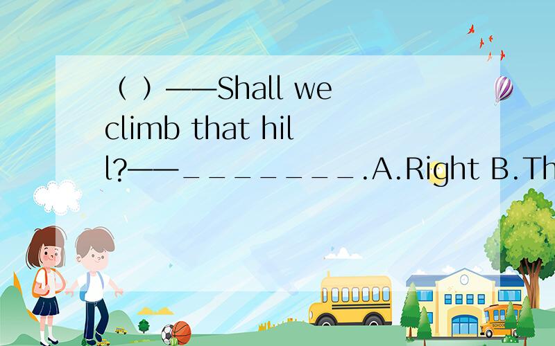 （ ）——Shall we climb that hill?——_______.A.Right B.Thank you C.Good idea