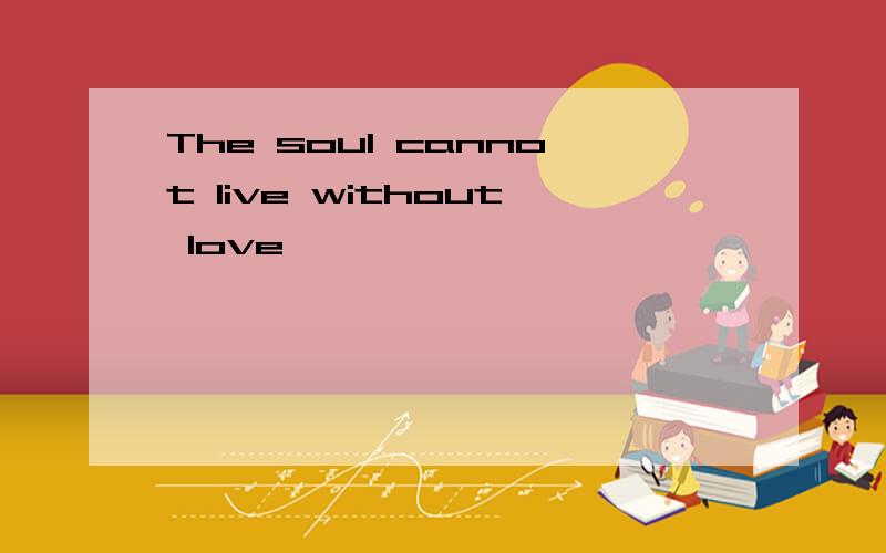 The soul cannot live without love