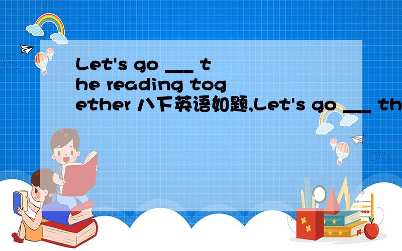 Let's go ___ the reading together 八下英语如题,Let's go ___ the reading together A.across B.through C.cross D.to 理由