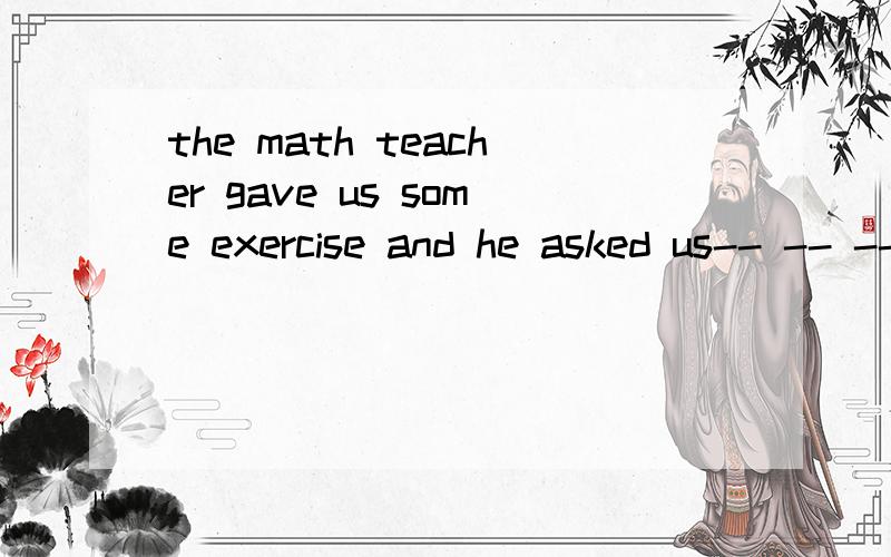 the math teacher gave us some exercise and he asked us-- -- -- --是to make them on还是to make on them