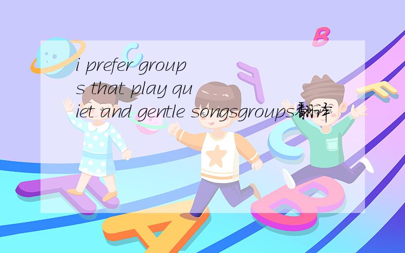 i prefer groups that play quiet and gentle songsgroups翻译