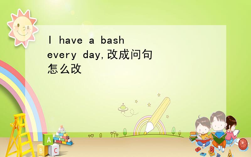 I have a bash every day,改成问句怎么改
