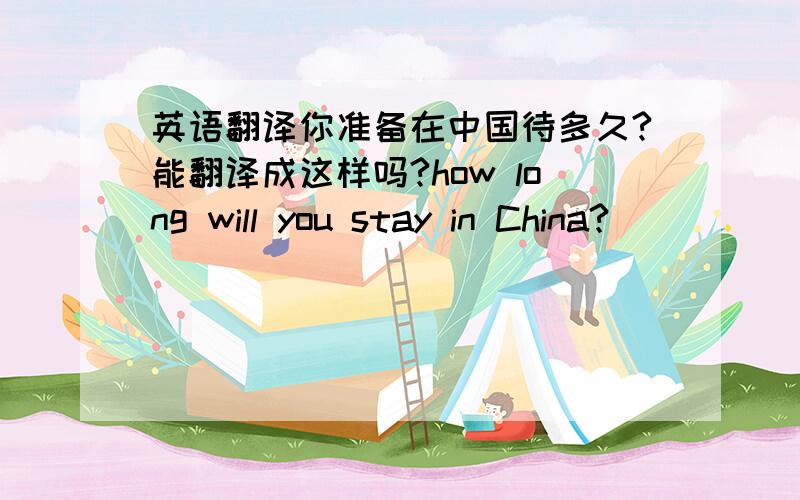 英语翻译你准备在中国待多久?能翻译成这样吗?how long will you stay in China?