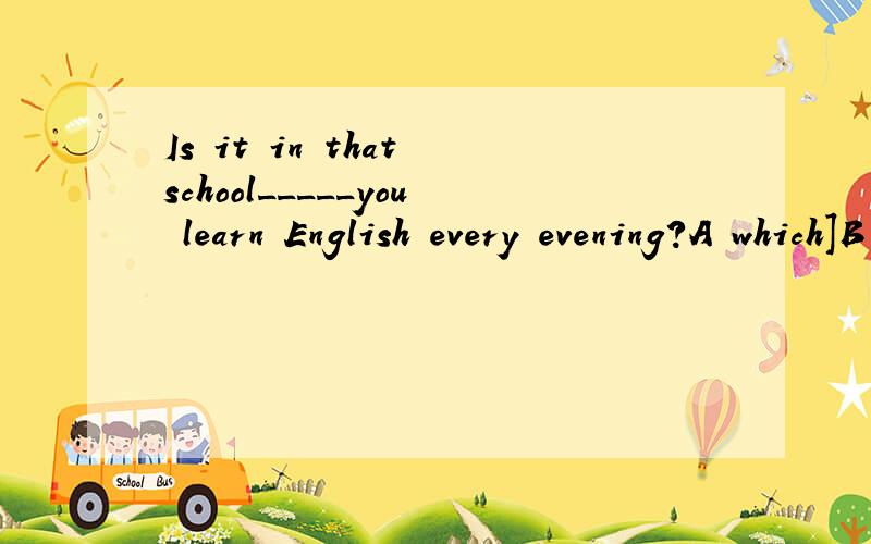 Is it in that school_____you learn English every evening?A which]B whereC thatD in whichWhy?