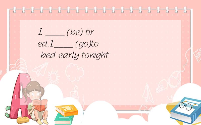I ____(be) tired.I____(go)to bed early tonight