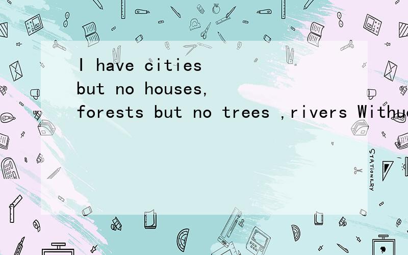 I have cities but no houses,forests but no trees ,rivers Withuot Water,What am 请正确翻译出句子意思,
