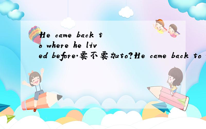 He came back to where he lived before.要不要加to?He came back to where he lived before.还是：He came back where he lived before.1、要不要加to?为什么?2、如果加to,where这里不是关系副词吗,为什么不加?
