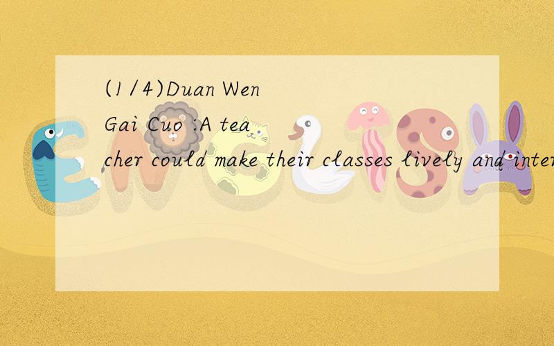 (1/4)Duan Wen Gai Cuo :A teacher could make their classes lively and interested.Once he asked h...(1/4)Duan Wen Gai Cuo :A teacher could make their classes lively and interested.Once he asked his class to watch carefully first and then do everything