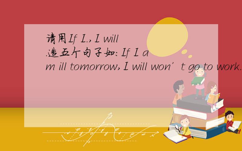 请用If I.,I will.造五个句子如：If I am ill tomorrow,I will won’t go to work.