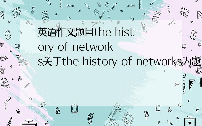 英语作文题目the history of networks关于the history of networks为题 写一篇大概150字左右的英语作文