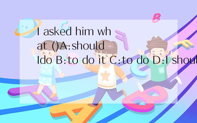I asked him what ()A:should Ido B:to do it C:to do D:I should to do 和what to do 和how to do it 为什么 what to do 不加it 而how to do it 要加it 有人说选A也行 但是老师说选C为什么