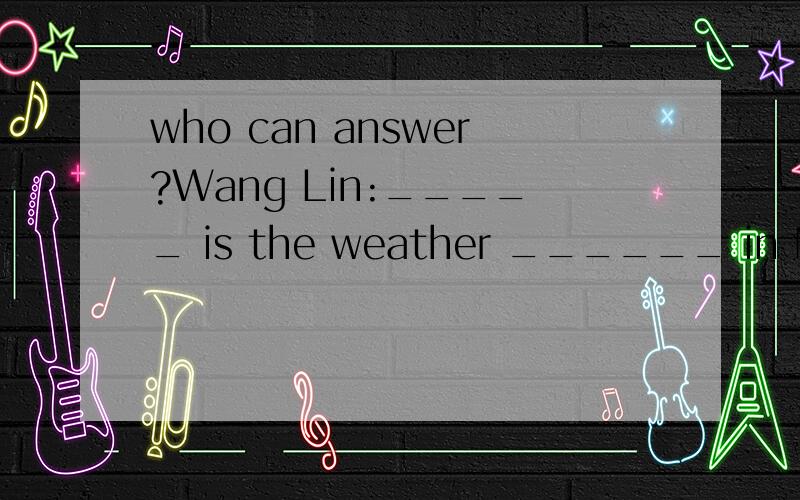 who can answer?Wang Lin:_____ is the weather ______ in Nanjing?Song Hai:It's warm in _____ and cool in autumn.Wang Lin:It's hot in summer,_____it?Song Hai:Yes,_____ it's cold in _____.Wang Lin:It often _____ ,doesn't _____.Song Hai:Not _____ .I like