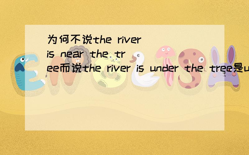 为何不说the river is near the tree而说the river is under the tree是under和near的用法的问题,擅长英语的楼主帮一下忙.