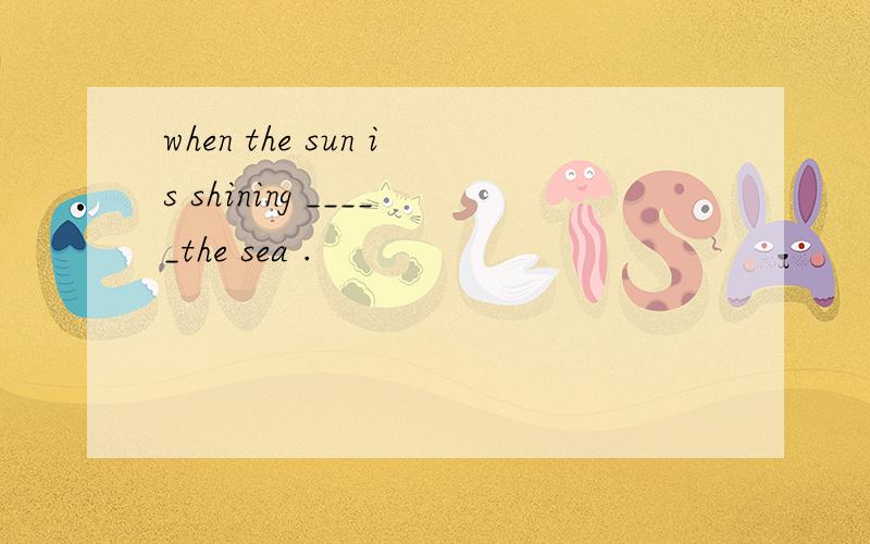 when the sun is shining _____the sea .
