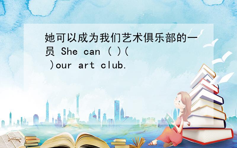 她可以成为我们艺术俱乐部的一员 She can ( )( )our art club.