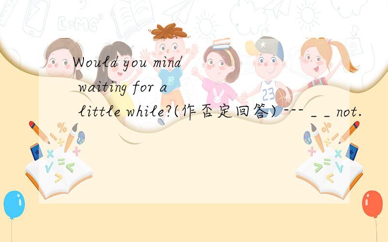 Would you mind waiting for a little while?(作否定回答) --- _ _ not.
