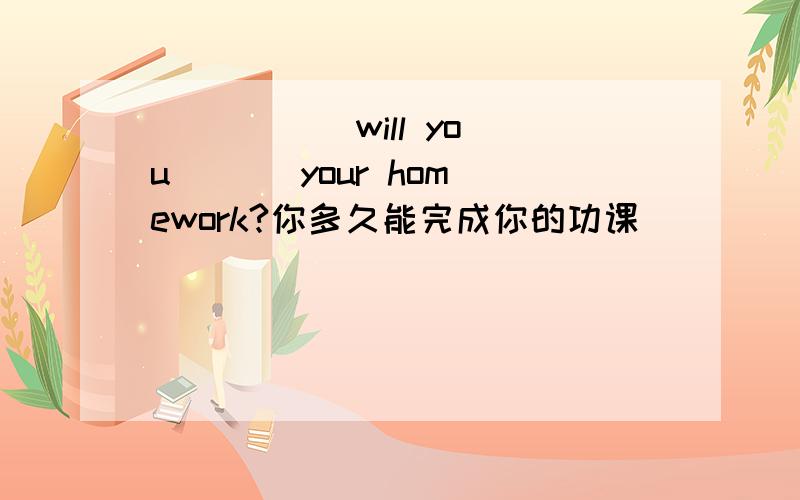 （ ） （ ）will you （ ） your homework?你多久能完成你的功课