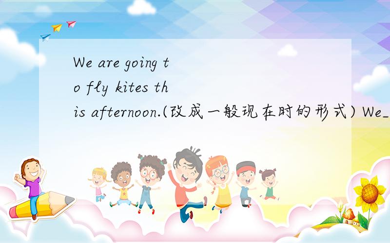 We are going to fly kites this afternoon.(改成一般现在时的形式) We___ ___ ______ in the afternoon.