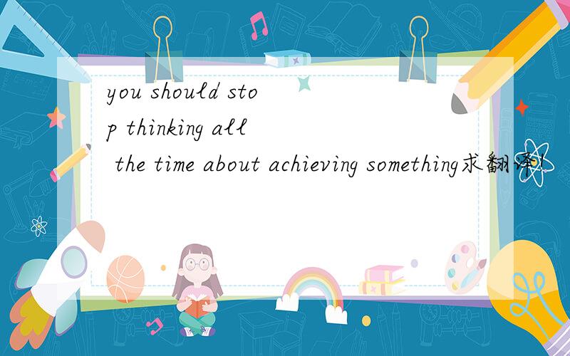 you should stop thinking all the time about achieving something求翻译!