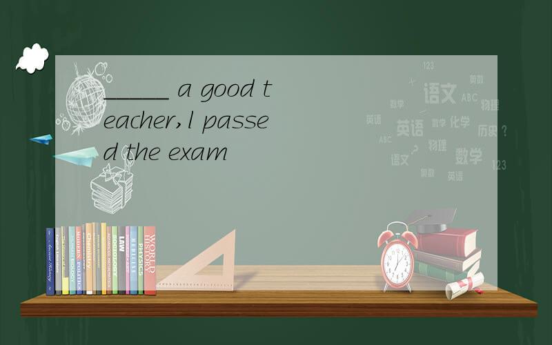 _____ a good teacher,l passed the exam