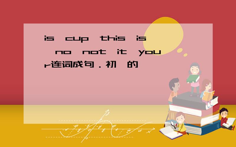 is,cup,this,is,no,not,it,your连词成句．初一的