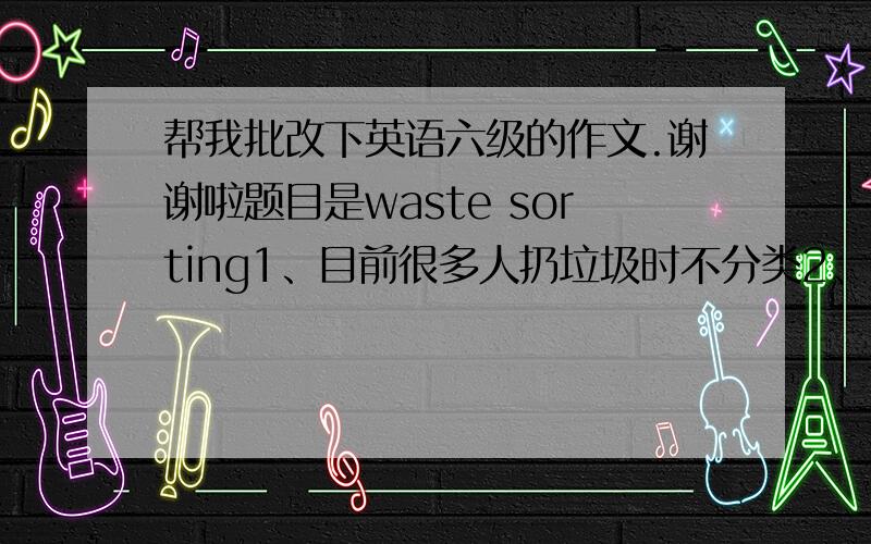 帮我批改下英语六级的作文.谢谢啦题目是waste sorting1、目前很多人扔垃圾时不分类2、由此带来的问题3、提倡垃圾分类的意义Waste SortingGenerally speaking, waste sorting means by classifying garbage based on w