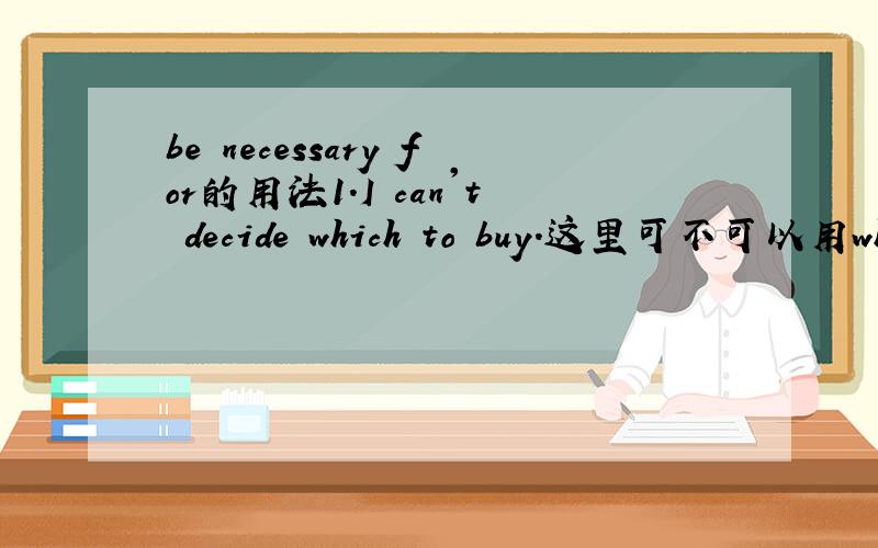 be necessary for的用法1.I can't decide which to buy.这里可不可以用what to 2.be necessary for和be necessary to的区别?