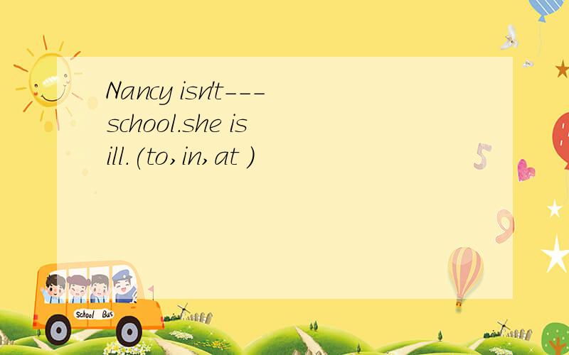 Nancy isn't---school.she is ill.(to,in,at )
