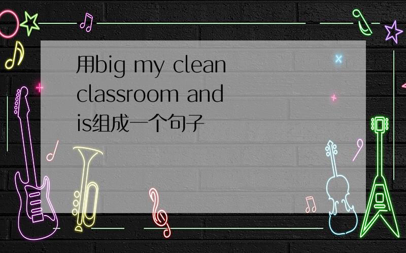 用big my clean classroom and is组成一个句子