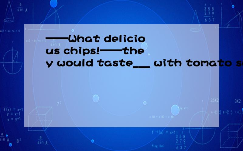 ——What delicious chips!——they would taste___ with tomato sauce