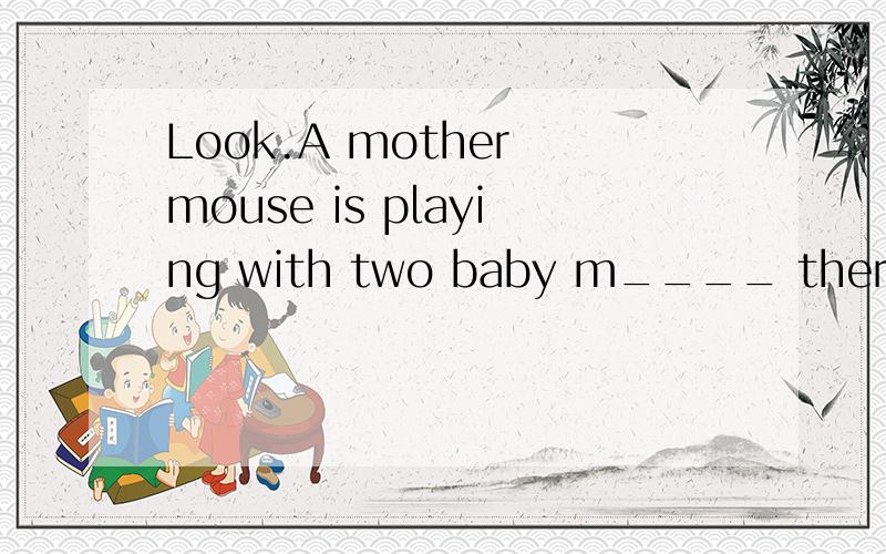 Look.A mother mouse is playing with two baby m____ there.I can't hear you.Would you please r____ it？