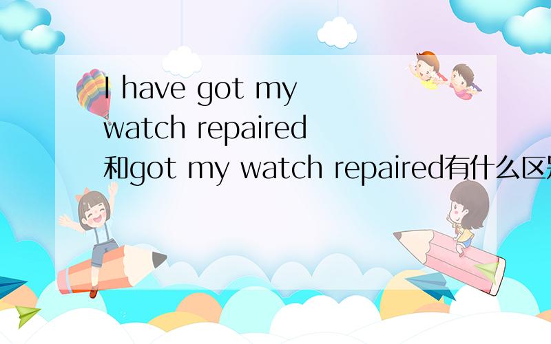 I have got my watch repaired和got my watch repaired有什么区别